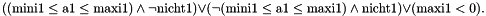 \[ \left((\mbox{mini1}\leq \mbox{a1}\leq \mbox{maxi1}) \land \neg \mbox{nicht1}\right) \lor \left(\neg(\mbox{mini1}\leq \mbox{a1}\leq \mbox{maxi1}) \land \mbox{nicht1}\right)\lor (\mbox{maxi1}<0). \]